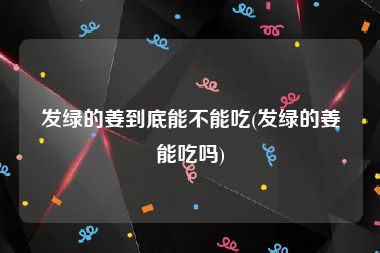 发绿的姜到底能不能吃(发绿的姜能吃吗)