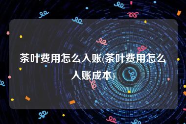 茶叶费用怎么入账(茶叶费用怎么入账成本)