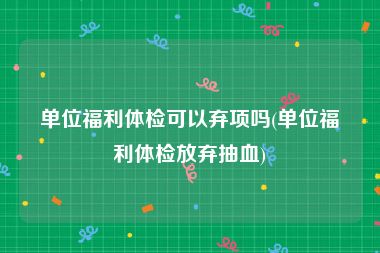 单位福利体检可以弃项吗(单位福利体检放弃抽血)