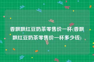 香飘飘红豆奶茶零售价一杯(香飘飘红豆奶茶零售价一杯多少钱)