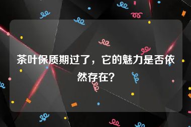 茶叶保质期过了，它的魅力是否依然存在？