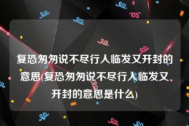 复恐匆匆说不尽行人临发又开封的意思(复恐匆匆说不尽行人临发又开封的意思是什么)