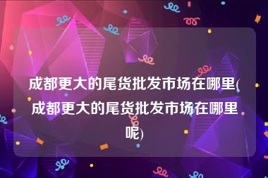 成都更大的尾货批发市场在哪里(成都更大的尾货批发市场在哪里呢)