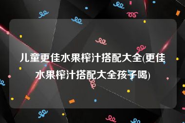 儿童更佳水果榨汁搭配大全(更佳水果榨汁搭配大全孩子喝)