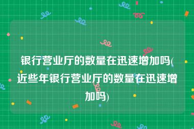 银行营业厅的数量在迅速增加吗(近些年银行营业厅的数量在迅速增加吗)