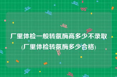 厂里体检一般转氨酶高多少不录取(厂里体检转氨酶多少合格)