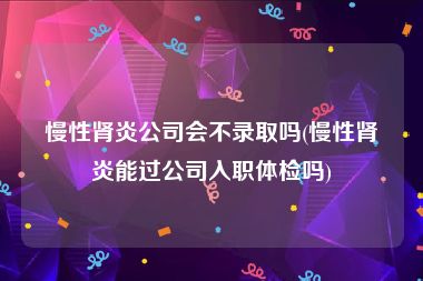 慢性肾炎公司会不录取吗(慢性肾炎能过公司入职体检吗)