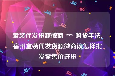 童装代发货源微商 *** 购货手法,宿州童装代发货源微商该怎样批发零售价进货