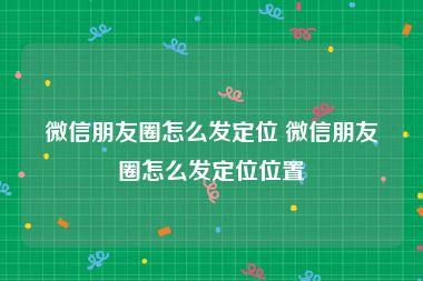 微信朋友圈怎么发定位 微信朋友圈怎么发定位位置