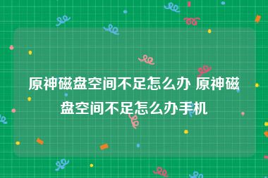 原神磁盘空间不足怎么办 原神磁盘空间不足怎么办手机