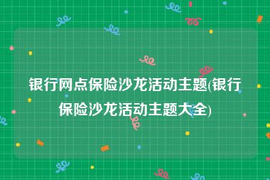 银行网点保险沙龙活动主题(银行保险沙龙活动主题大全)