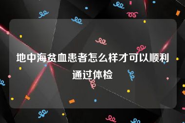 地中海贫血患者怎么样才可以顺利通过体检