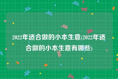 2022年适合做的小本生意(2022年适合做的小本生意有哪些)