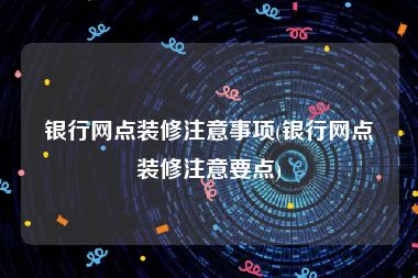 银行网点装修注意事项(银行网点装修注意要点)