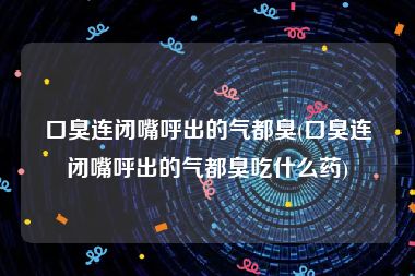 口臭连闭嘴呼出的气都臭(口臭连闭嘴呼出的气都臭吃什么药)