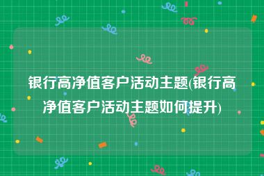 银行高净值客户活动主题(银行高净值客户活动主题如何提升)