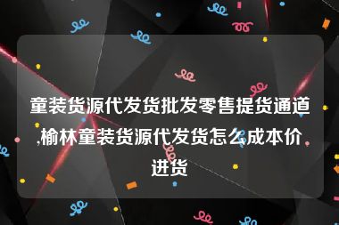 童装货源代发货批发零售提货通道,榆林童装货源代发货怎么成本价进货