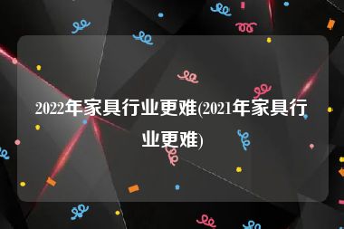 2022年家具行业更难(2021年家具行业更难)