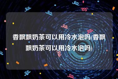 香飘飘奶茶可以用冷水泡吗(香飘飘奶茶可以用冷水泡吗)