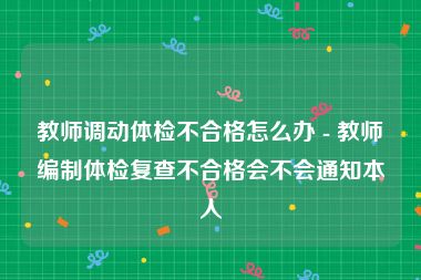 教师调动体检不合格怎么办 - 教师编制体检复查不合格会不会通知本人