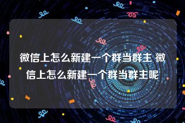 微信上怎么新建一个群当群主 微信上怎么新建一个群当群主呢