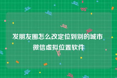 发朋友圈怎么改定位到别的城市 微信虚拟位置软件