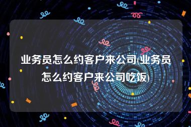 业务员怎么约客户来公司(业务员怎么约客户来公司吃饭)