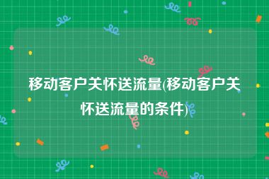 移动客户关怀送流量(移动客户关怀送流量的条件)