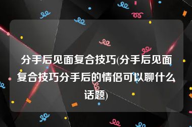 分手后见面复合技巧(分手后见面复合技巧分手后的情侣可以聊什么话题)