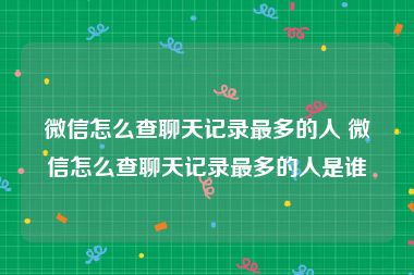 微信怎么查聊天记录最多的人 微信怎么查聊天记录最多的人是谁