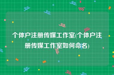 个体户注册传媒工作室(个体户注册传媒工作室如何命名)