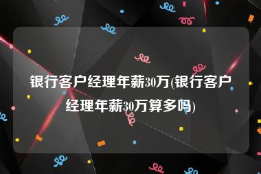 银行客户经理年薪30万(银行客户经理年薪30万算多吗)