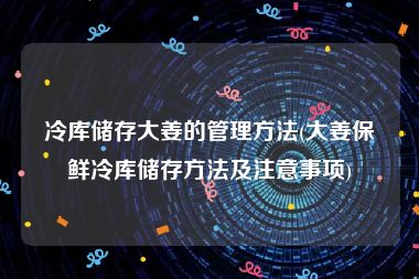 冷库储存大姜的管理方法(大姜保鲜冷库储存方法及注意事项)