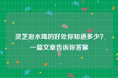 灵芝泡水喝的好处你知道多少？一篇文章告诉你答案