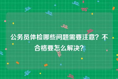 公务员体检哪些问题需要注意？不合格要怎么解决？