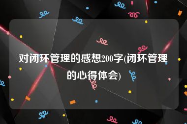 对闭环管理的感想200字(闭环管理的心得体会)