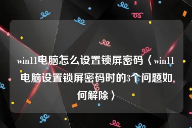 win11电脑怎么设置锁屏密码〈win11电脑设置锁屏密码时的3个问题如何解除〉