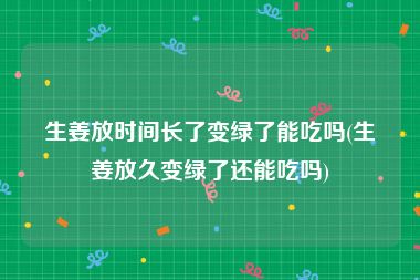 生姜放时间长了变绿了能吃吗(生姜放久变绿了还能吃吗)