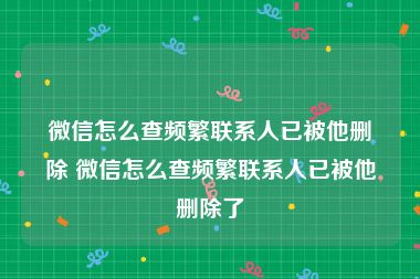 微信怎么查频繁联系人已被他删除 微信怎么查频繁联系人已被他删除了