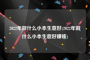 2022年做什么小本生意好(2022年做什么小本生意好赚钱)