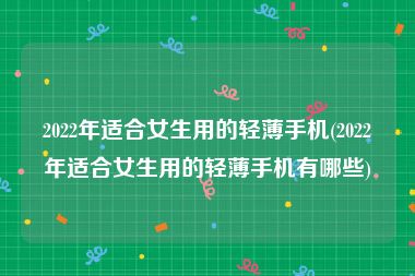 2022年适合女生用的轻薄手机(2022年适合女生用的轻薄手机有哪些)