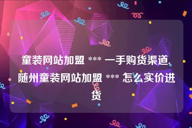 童装网站加盟 *** 一手购货渠道,随州童装网站加盟 *** 怎么实价进货