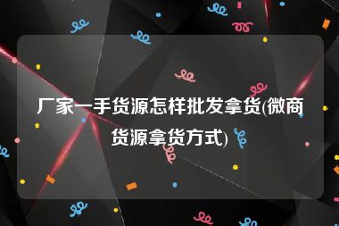 厂家一手货源怎样批发拿货(微商货源拿货方式)