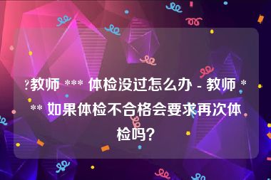 ?教师 *** 体检没过怎么办 - 教师 *** 如果体检不合格会要求再次体检吗？