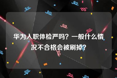 华为入职体检严吗？一般什么情况不合格会被刷掉？