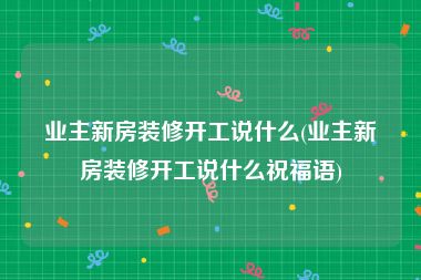 业主新房装修开工说什么(业主新房装修开工说什么祝福语)