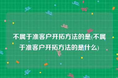 不属于准客户开拓方法的是(不属于准客户开拓方法的是什么)