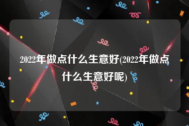 2022年做点什么生意好(2022年做点什么生意好呢)