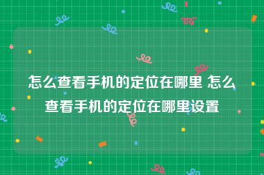 怎么查看手机的定位在哪里 怎么查看手机的定位在哪里设置