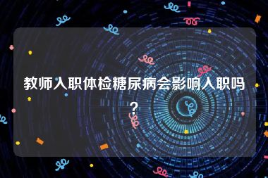 教师入职体检糖尿病会影响入职吗？